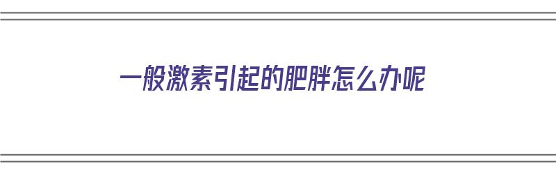 一般激素引起的肥胖怎么办呢（一般激素引起的肥胖怎么办呢吃什么药）