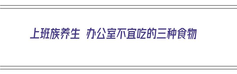 上班族养生 办公室不宜吃的三种食物（适合办公室的养生食谱）