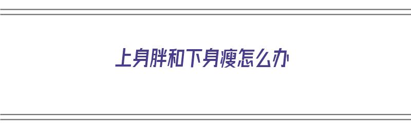 上身胖和下身瘦怎么办（上身胖和下身瘦怎么办呢）