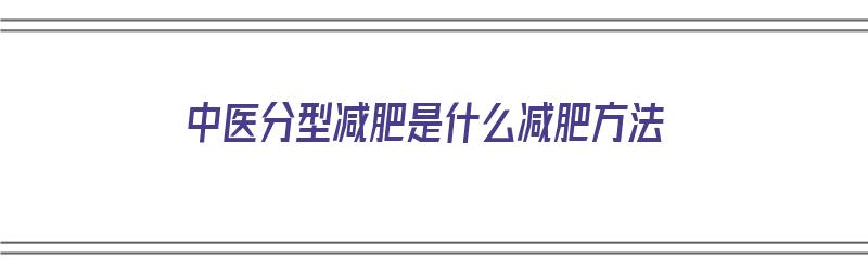 中医分型减肥是什么减肥方法（中医分型减肥是什么减肥方法呢）