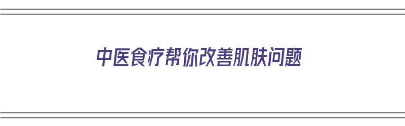 中医食疗帮你改善肌肤问题（中医食疗帮你改善肌肤问题的方法）