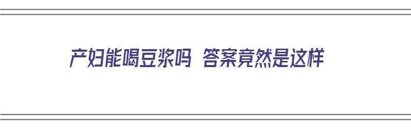 产妇能喝豆浆吗 答案竟然是这样（产妇能喝豆浆吗吗）