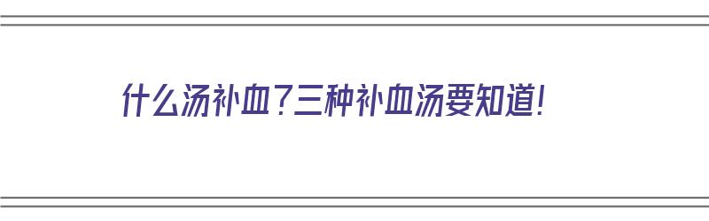 什么汤补血？三种补血汤要知道！（什么汤补血的）