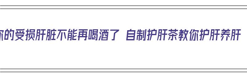 你的受损肝脏不能再喝酒了 自制护肝茶教你护肝养肝（自制养肝护肝茶配方）