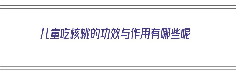 儿童吃核桃的功效与作用有哪些呢（儿童吃核桃的功效与作用有哪些呢图片）