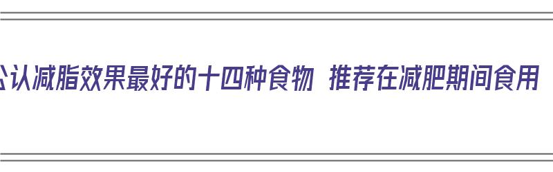 公认减脂效果最好的十四种食物 推荐在减肥期间食用（减脂最有效的食物排行）