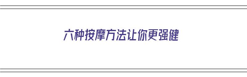 六种按摩方法让你更强健（六种按摩方法让你更强健康）