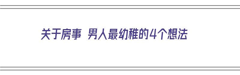 关于房事 男人最幼稚的4个想法（男人的幼稚体现在什么方面）