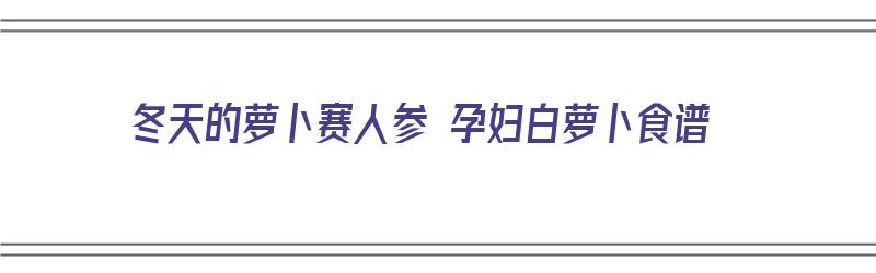 冬天的萝卜赛人参 孕妇白萝卜食谱（冬吃萝卜赛人参）