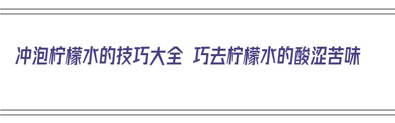 冲泡柠檬水的技巧大全 巧去柠檬水的酸涩苦味（泡柠檬水如何去苦味）