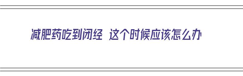 减肥药吃到闭经 这个时候应该怎么办（减肥药吃到闭经 这个时候应该怎么办呢）