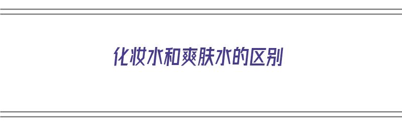 化妆水和爽肤水的区别（化妆水和爽肤水的区别步骤）