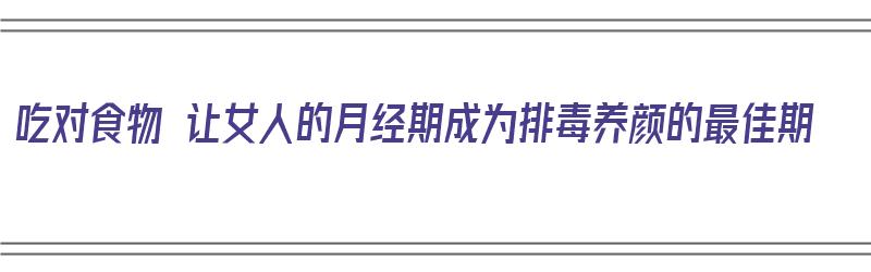 吃对食物 让女人的月经期成为排毒养颜的最佳期（月经吃菜排毒）