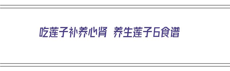 吃莲子补养心肾 养生莲子6食谱（莲子心补肾吗?）