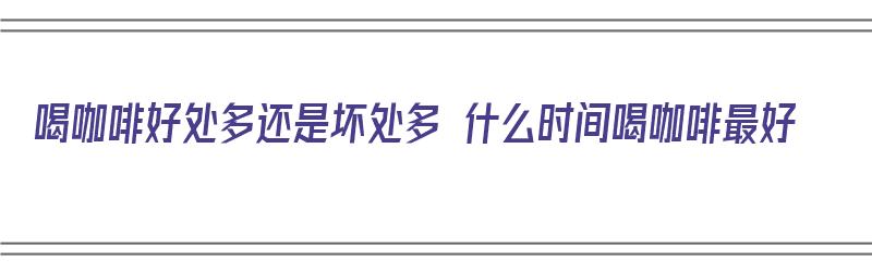 喝咖啡好处多还是坏处多 什么时间喝咖啡最好（喝咖啡有什么好处什么时间喝最好）