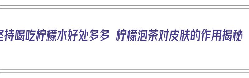 坚持喝吃柠檬水好处多多 柠檬泡茶对皮肤的作用揭秘（多喝柠檬片泡水有什么好处）