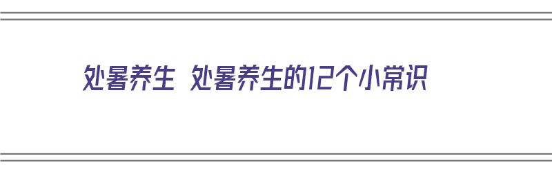 处暑养生 处暑养生的12个小常识（处暑养生六个小常识）