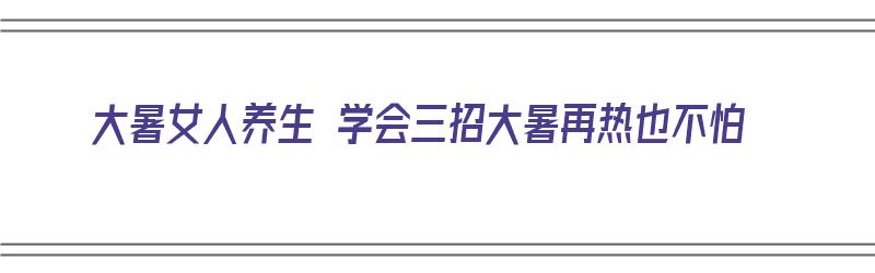 大暑女人养生 学会三招大暑再热也不怕（大暑女人怎么养生）