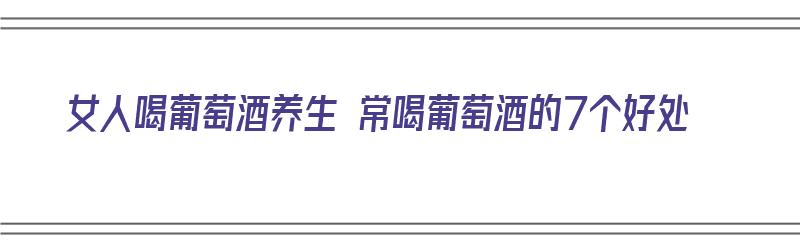 女人喝葡萄酒养生 常喝葡萄酒的7个好处（女人喝葡萄酒养生 常喝葡萄酒的7个好处是什么）