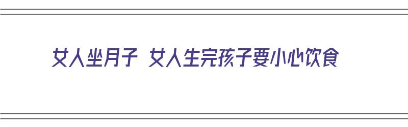 女人坐月子 女人生完孩子要小心饮食（女人生完孩子坐月子吃什么东西好）