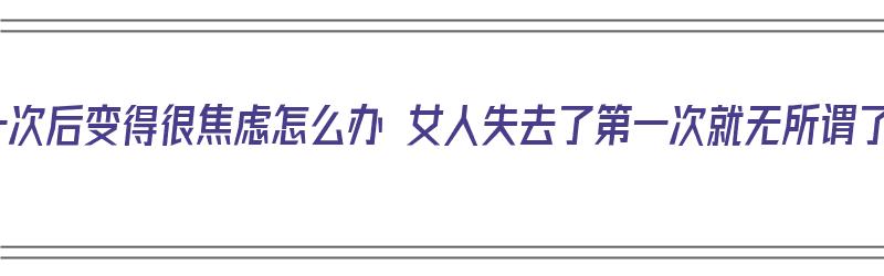 女生失去第一次后变得很焦虑怎么办 女人失去了第一次就无所谓了是真的吗