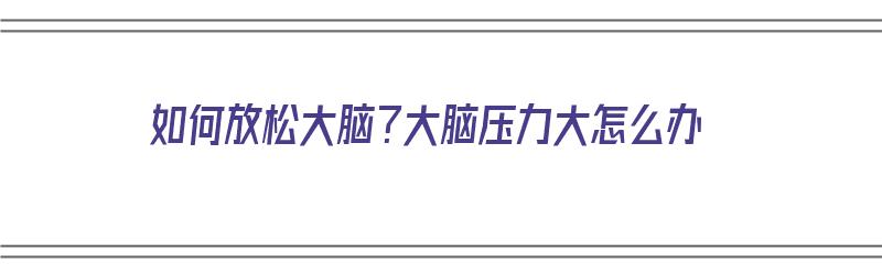 如何放松大脑？大脑压力大怎么办（如何放松大脑?大脑压力大怎么办呢）