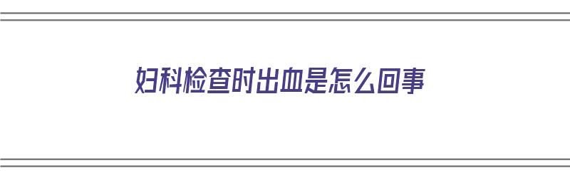 妇科检查时出血是怎么回事（妇科检查时出血是怎么回事儿）