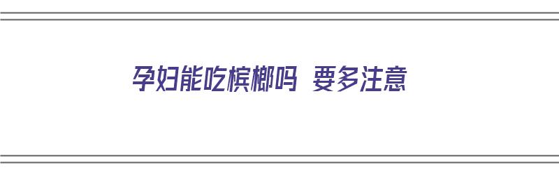 孕妇能吃槟榔吗 要多注意（孕妇能吃槟榔吗 要多注意什么）