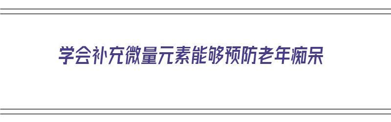 学会补充微量元素能够预防老年痴呆（一种对防治老年痴呆症微量元素）