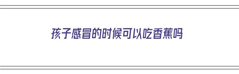 孩子感冒的时候可以吃香蕉吗（孩子感冒的时候可以吃香蕉吗）