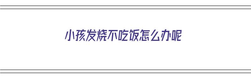 小孩发烧不吃饭怎么办呢（小孩发烧不吃饭怎么办呢吃什么药）