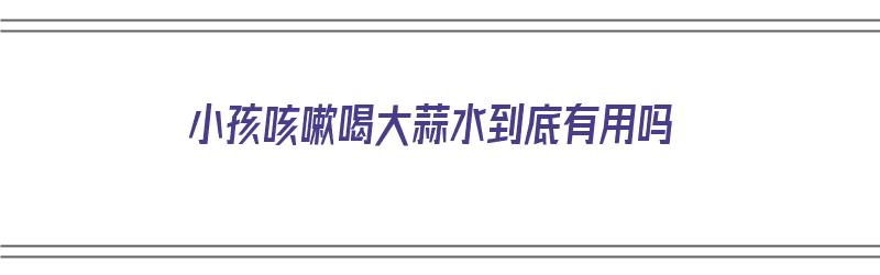 小孩咳嗽喝大蒜水到底有用吗（小孩咳嗽喝大蒜水到底有用吗视频）