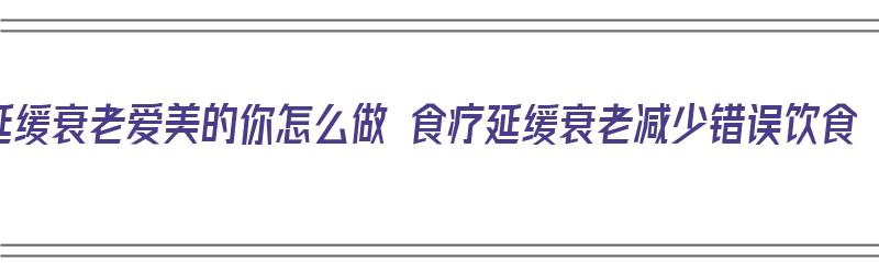 延缓衰老爱美的你怎么做 食疗延缓衰老减少错误饮食（延缓衰老的饮食原则有哪些）