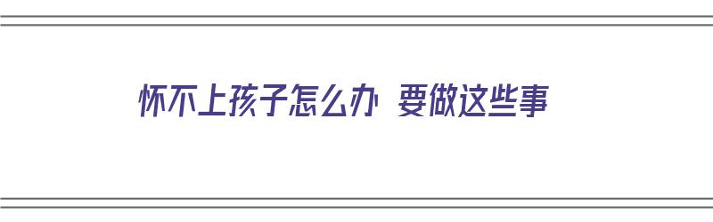 怀不上孩子怎么办 要做这些事（怀不上孩子怎么办 要做这些事吗）