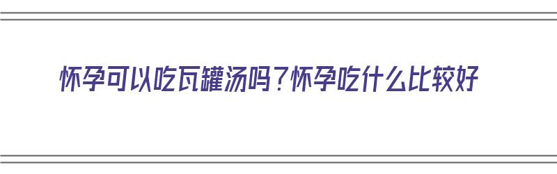 怀孕可以吃瓦罐汤吗？怀孕吃什么比较好（怀孕可以吃瓦罐汤吗?怀孕吃什么比较好呢）