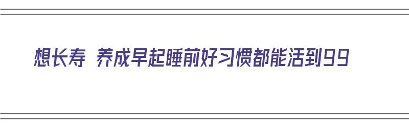 想长寿 养成早起睡前好习惯都能活到99（长寿秘决早睡早起）