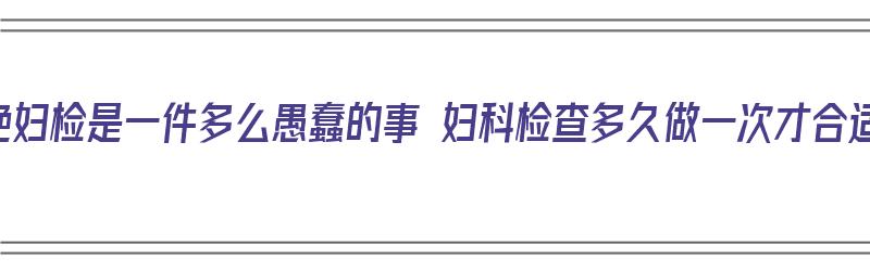 拒绝妇检是一件多么愚蠢的事 妇科检查多久做一次才合适（妇科检查拒绝是什么意思）