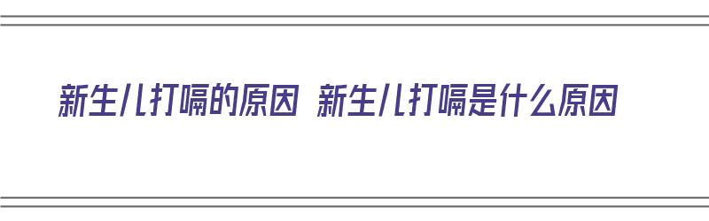 新生儿打嗝的原因 新生儿打嗝是什么原因（新生儿打嗝是为什么原因）