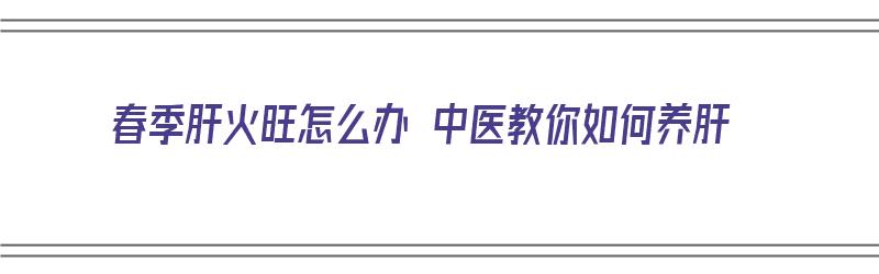 春季肝火旺怎么办 中医教你如何养肝（春季肝火旺怎么办 中医教你如何养肝护肝）