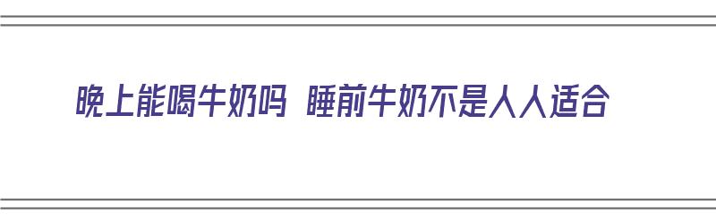 晚上能喝牛奶吗 睡前牛奶不是人人适合（晚上可以喝牛奶吗睡前可以喝牛奶吗）