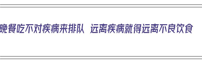 晚餐吃不对疾病来排队 远离疾病就得远离不良饮食（晚餐不好吃）