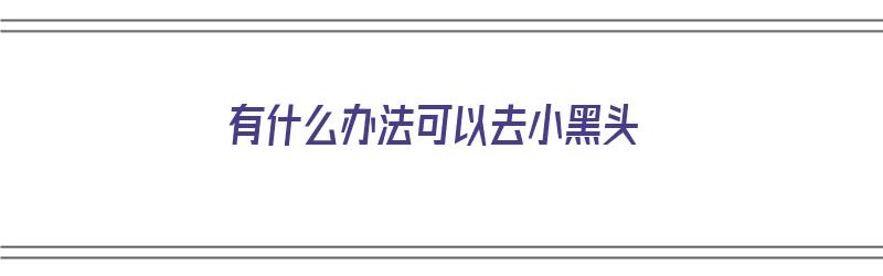 有什么办法可以去小黑头（有什么办法可以去小黑头粉刺）