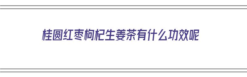 桂圆红枣枸杞生姜茶有什么功效呢（桂圆红枣枸杞生姜茶有什么功效呢）