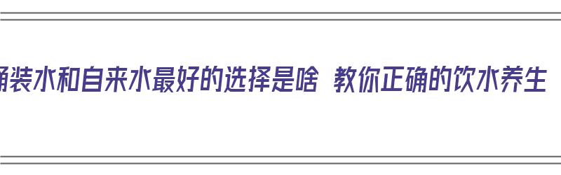 桶装水和自来水最好的选择是啥 教你正确的饮水养生（桶装水和自来水哪个水好）