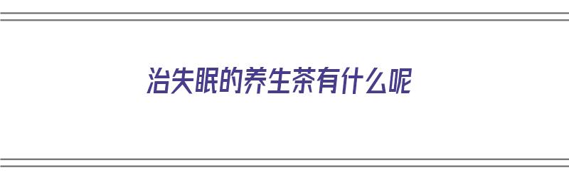 治失眠的养生茶有什么呢（治失眠的养生茶有什么呢）