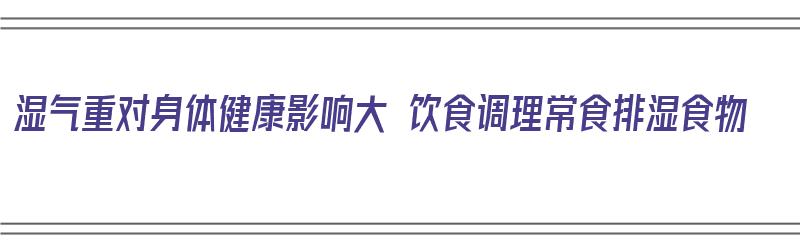 湿气重对身体健康影响大 饮食调理常食排湿食物（湿气重对身体不好有哪些）