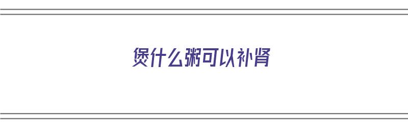 煲什么粥可以补肾（煲什么粥可以补肾壮阳）