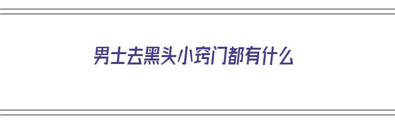 男士去黑头小窍门都有什么（男士去黑头小窍门都有什么方法）