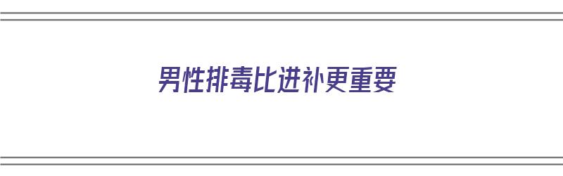 男性排毒比进补更重要（男性排毒比进补更重要吗）