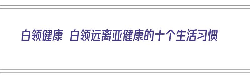 白领健康 白领远离亚健康的十个生活习惯（白领亚健康现象的原因）